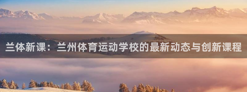 尊龙官网下载软件：兰体新课：兰州体育运动学校的最新动态与创新